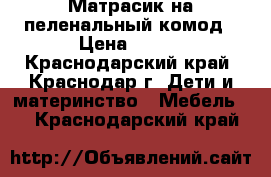 Матрасик на пеленальный комод › Цена ­ 700 - Краснодарский край, Краснодар г. Дети и материнство » Мебель   . Краснодарский край